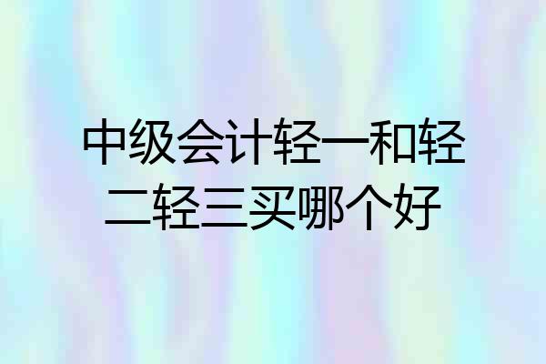 中级会计轻一和轻二轻三买哪个好