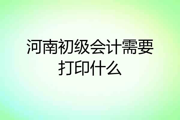 河南初级会计需要打印什么