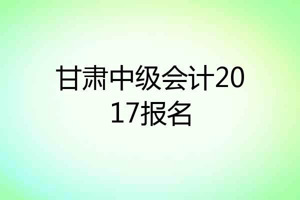 甘肃中级会计2017报名