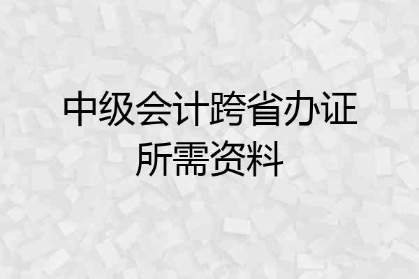 中级会计跨省办证所需资料