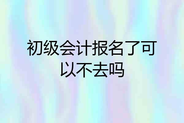 初级会计报名了可以不去吗