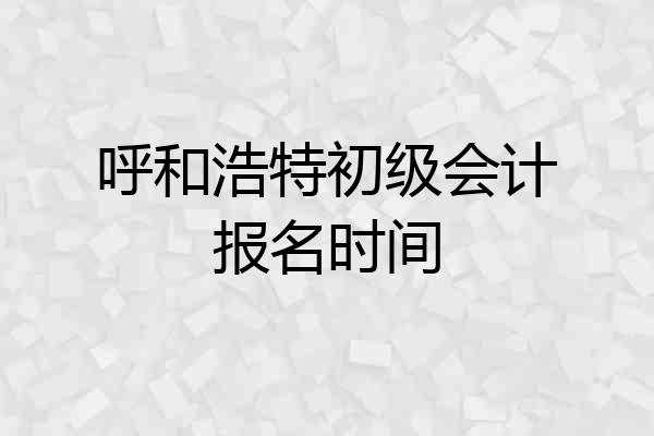呼和浩特初级会计报名时间