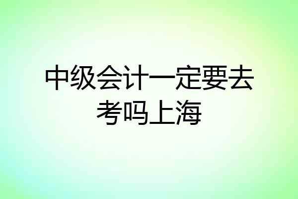 中级会计一定要去考吗上海