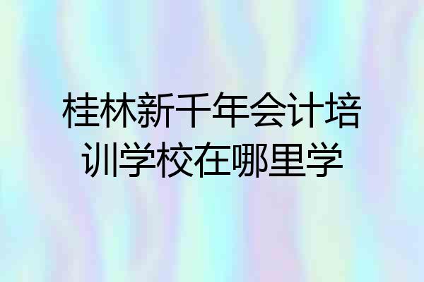 桂林新千年会计培训学校在哪里学