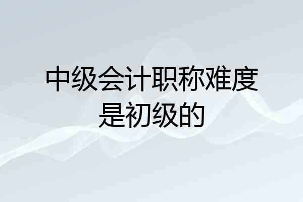 中级会计职称难度是初级的