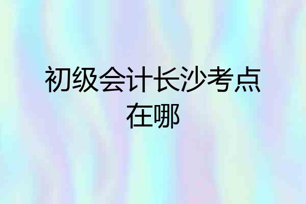 初级会计长沙考点在哪