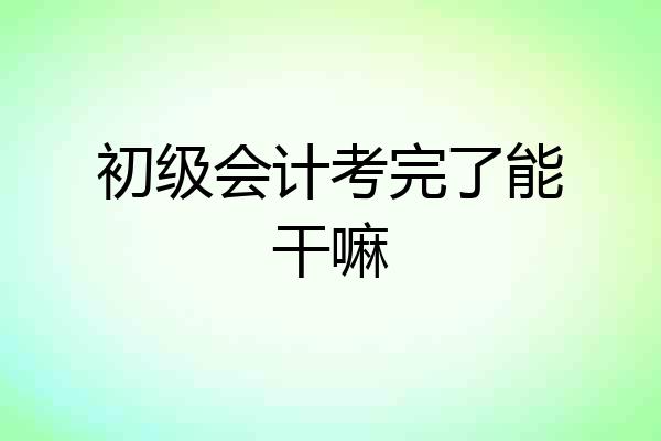 初级会计考完了能干嘛