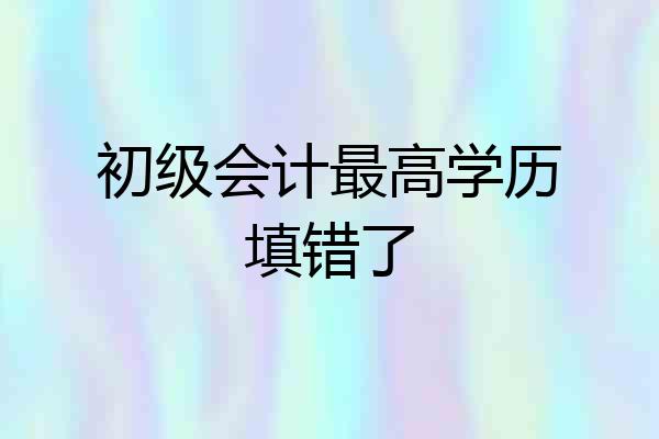 初级会计最高学历填错了