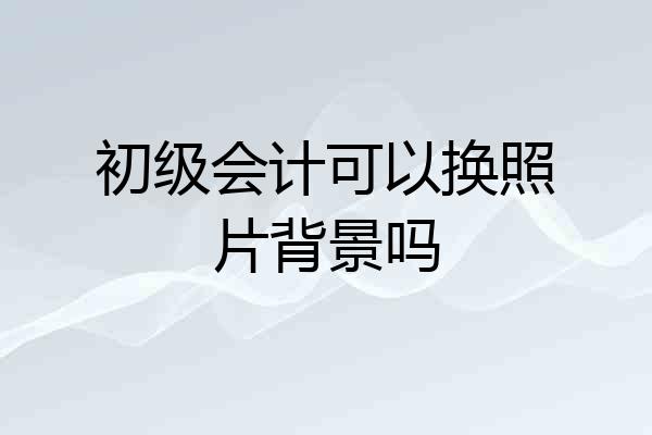 初级会计可以换照片背景吗