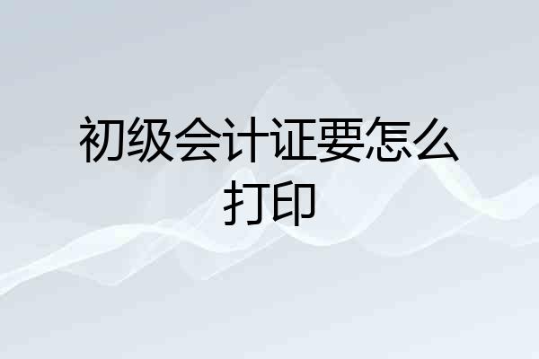 初级会计证要怎么打印