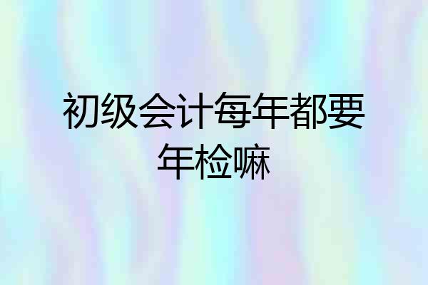 初级会计每年都要年检嘛