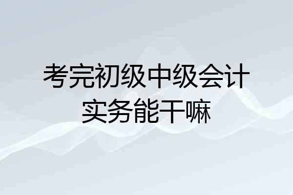 考完初级中级会计实务能干嘛