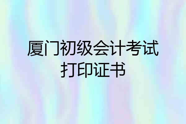 厦门初级会计考试打印证书