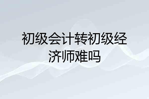 初级会计转初级经济师难吗