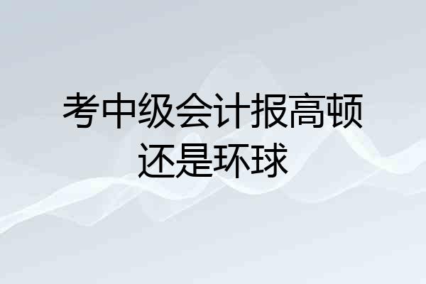 考中级会计报高顿还是环球
