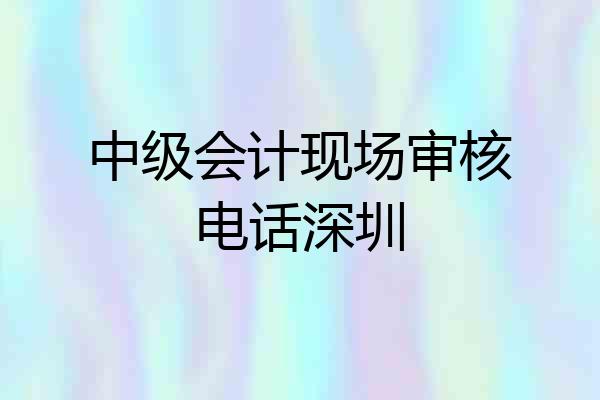 中级会计现场审核电话深圳