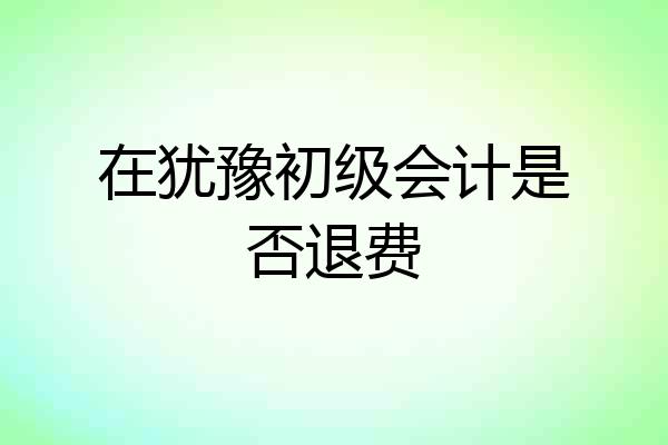 在犹豫初级会计是否退费