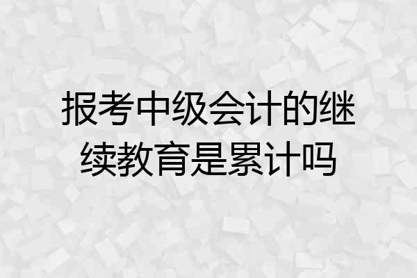报考中级会计的继续教育是累计吗