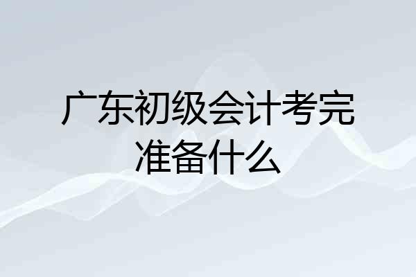 广东初级会计考完准备什么