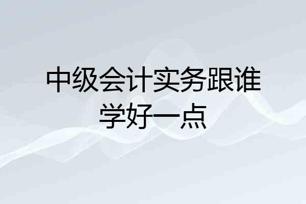中级会计实务跟谁学好一点