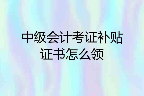 中级会计考证补贴证书怎么领