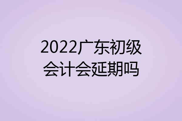 2022广东初级会计会延期吗