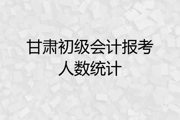 甘肃初级会计报考人数统计