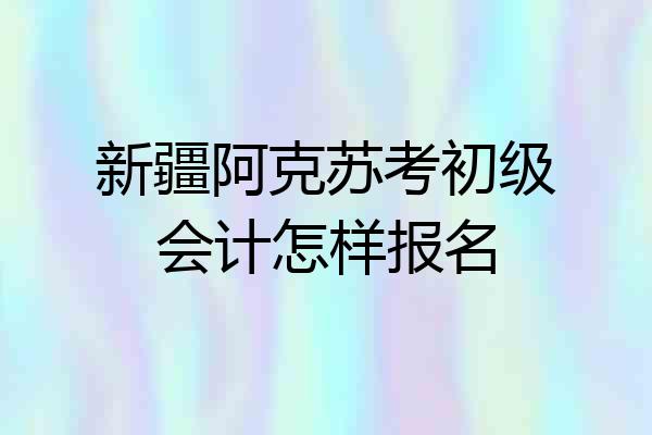 新疆阿克苏考初级会计怎样报名
