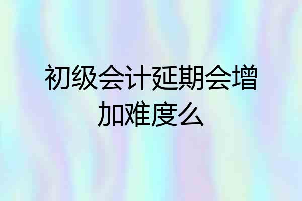 初级会计延期会增加难度么