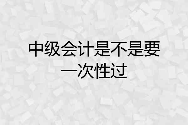 中级会计是不是要一次性过