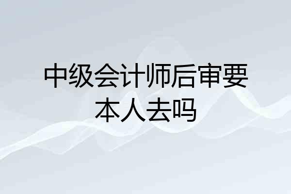 中级会计师后审要本人去吗