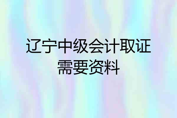 辽宁中级会计取证需要资料