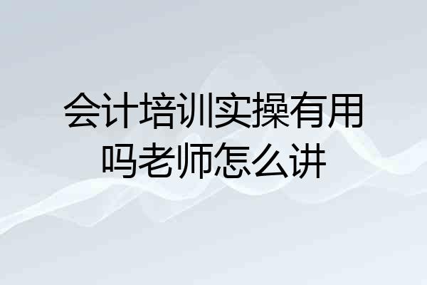 会计培训实操有用吗老师怎么讲