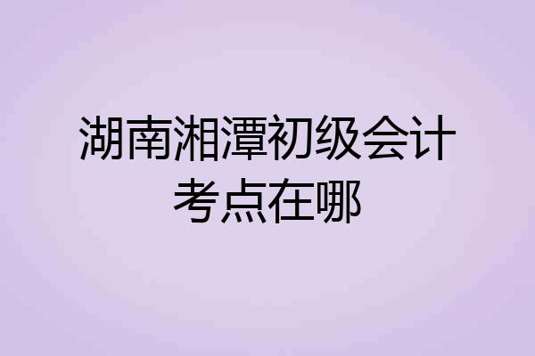 湖南湘潭初级会计考点在哪