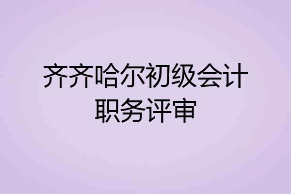 齐齐哈尔初级会计职务评审