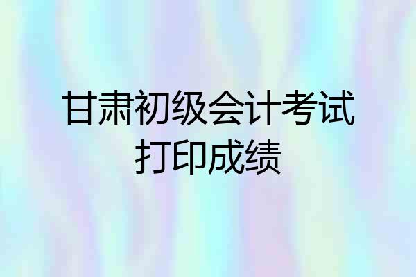 甘肃初级会计考试打印成绩