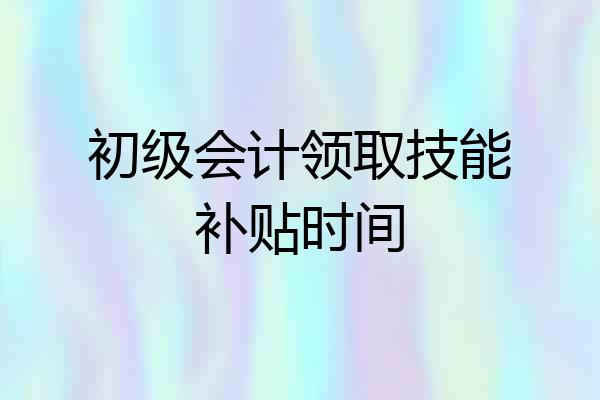 初级会计领取技能补贴时间