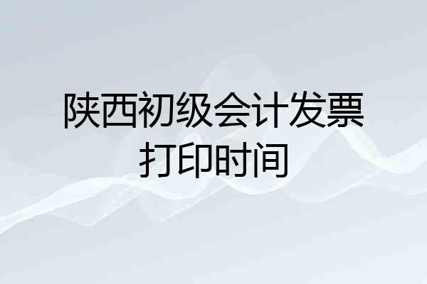 陕西初级会计发票打印时间