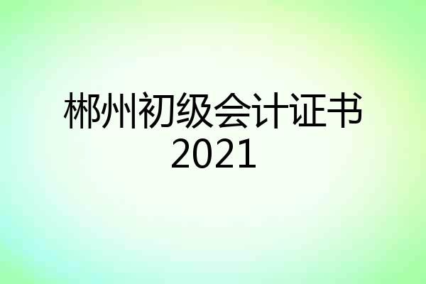 郴州初级会计证书2021