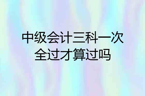 中级会计三科一次全过才算过吗