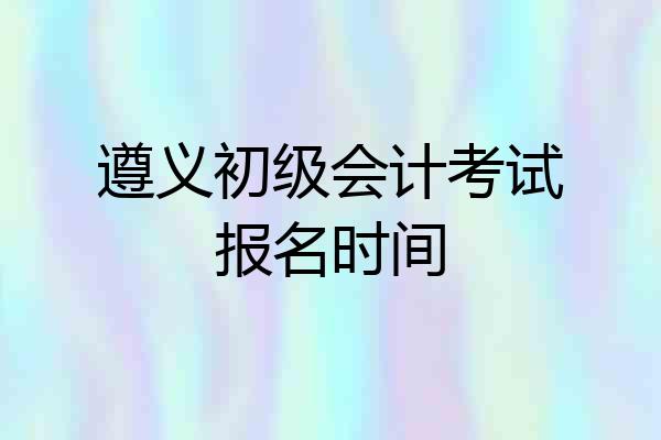 遵义初级会计考试报名时间