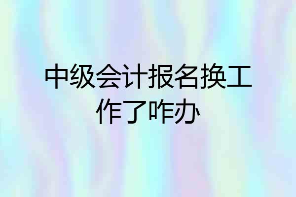 中级会计报名换工作了咋办