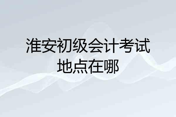 淮安初级会计考试地点在哪