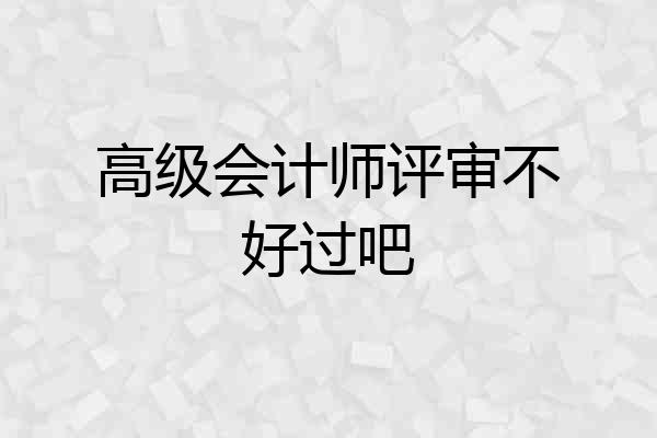 高级会计师评审不好过吧