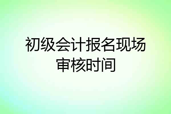 初级会计报名现场审核时间