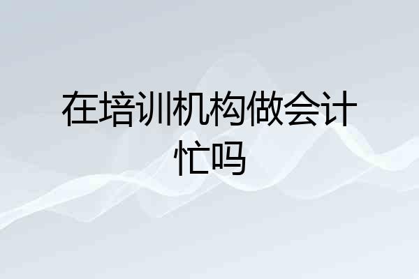 在培训机构做会计忙吗