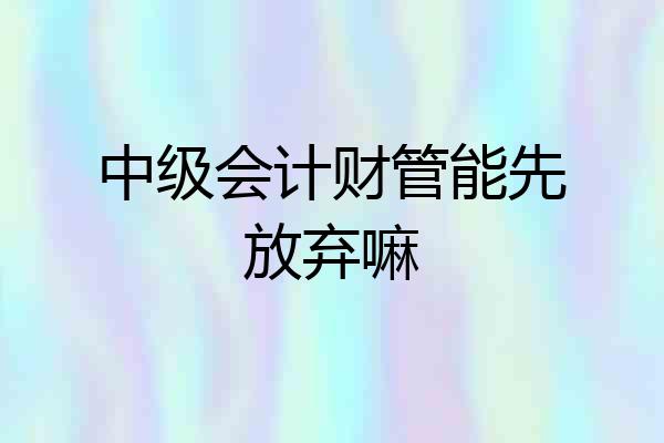 中级会计财管能先放弃嘛
