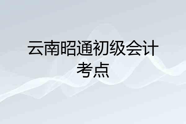 云南昭通初级会计考点
