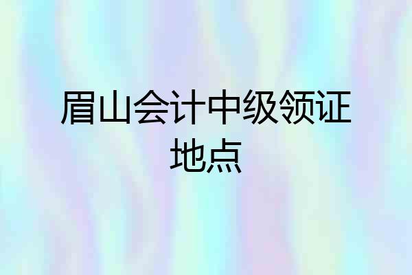 眉山会计中级领证地点