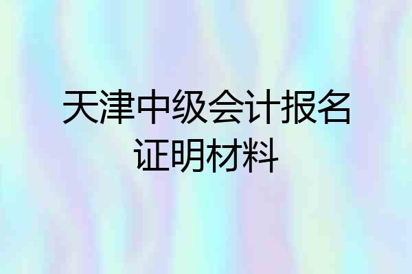 天津中级会计报名证明材料